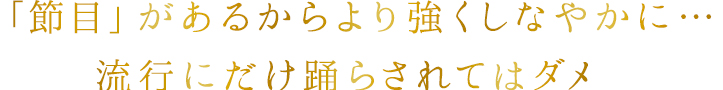「節目」があるからより強くしなやかに…流行にだけ踊らされてはダメ