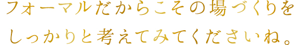 フォーマルだからこその場づくりをしっかりと考えてみてくださいね。