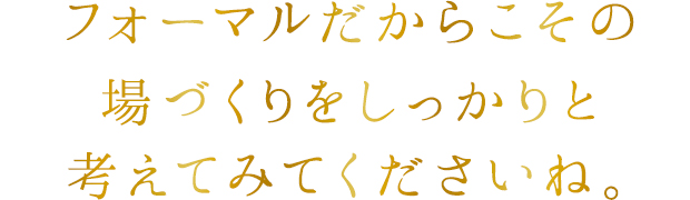 フォーマルだからこその場づくりをしっかりと考えてみてくださいね